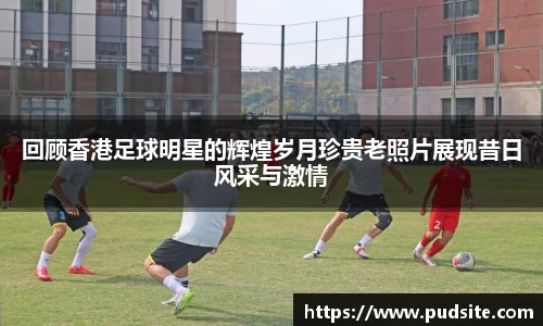 回顾香港足球明星的辉煌岁月珍贵老照片展现昔日风采与激情