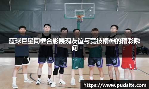 篮球巨星同框合影展现友谊与竞技精神的精彩瞬间